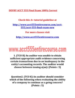 DEVRY ACCT 555 Final Exam 100% Correct
Check this A+ tutorial guideline at
http://www.acct555entirecourse.com/acct-
555/acct-555-final-exam-new
For more classes visit
http://www.acct555entirecourse.com
1. (TCO B) An auditor was unable to obtain
sufficient appropriate audit evidence concerning
certain transactions due to an inadequacy in the
entity’s accounting records. The auditor would
choose between issuing a(an): (Points : 5)
Question2. (TCO K) An auditor should consider
which of the following when evaluating the ability
of a company to continue as a going concern?
(Points : 5)
 