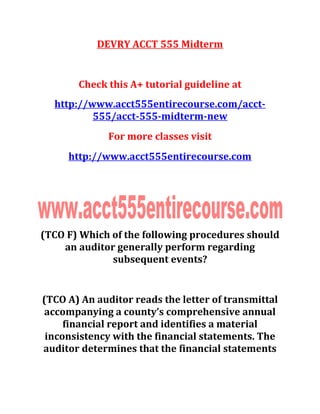 DEVRY ACCT 555 Midterm
Check this A+ tutorial guideline at
http://www.acct555entirecourse.com/acct-
555/acct-555-midterm-new
For more classes visit
http://www.acct555entirecourse.com
(TCO F) Which of the following procedures should
an auditor generally perform regarding
subsequent events?
(TCO A) An auditor reads the letter of transmittal
accompanying a county’s comprehensive annual
financial report and identifies a material
inconsistency with the financial statements. The
auditor determines that the financial statements
 