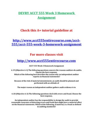 DEVRY ACCT 555 Week 3 Homework
Assignment
Check this A+ tutorial guideline at
http://www.acct555entirecourse.com/acct-
555/acct-555-week-3-homework-assignment
For more classes visit
http://www.acct555entirecourse.com
ACCT 555 Week 3 Homework Assignment
6-19 (Objective 6-1) The following questions concern the reasons auditors do audits.
Choose the best response.
Which of the following best describes the reason why an independent auditor
reports on financial statements?
Because of the risk of material misstatement, an audit should be planned and
performed with an attitude of
The major reason an independent auditor gathers audit evidence is to
6-20 (Objective 6-3) The following questions deal with errors and fraud. Choose the
best response.
An independent auditor has the responsibility to design the audit to provide
reasonable assurance of detecting errors and fraud that might have a material effect
on the financial statements. Which of the following, if material, is a fraud as defined
in auditing standards?
 
