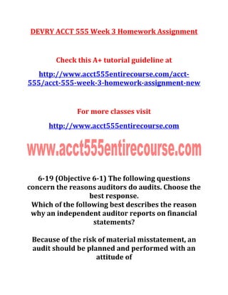 DEVRY ACCT 555 Week 3 Homework Assignment
Check this A+ tutorial guideline at
http://www.acct555entirecourse.com/acct-
555/acct-555-week-3-homework-assignment-new
For more classes visit
http://www.acct555entirecourse.com
6-19 (Objective 6-1) The following questions
concern the reasons auditors do audits. Choose the
best response.
Which of the following best describes the reason
why an independent auditor reports on financial
statements?
Because of the risk of material misstatement, an
audit should be planned and performed with an
attitude of
 