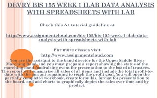 DEVRY BIS 155 WEEK 1 ILAB DATA ANALYSIS
WITH SPREADSHEETS WITH LAB
Check this A+ tutorial guideline at
 
http://www.assignmentcloud.com/bis-155/bis-155-week-1-ilab-data-
analysis-with-spreadsheets-with-lab
 
For more classes visit
http://www.assignmentcloud.com
You are the assistant to the band director for the Upper Saddle River
Marching Band, and you must prepare a report showing the status of the
marching band fundraising event for presentation to the board of trustees.
The report will summarize all sales of all items and include the total profit-to-
date with the amount remaining to reach the profit goal. You will open the
partially completed workbook, create formulas, format for presentation to
the board, and add charts to graphically depict the sales over time and by
product.
 
 