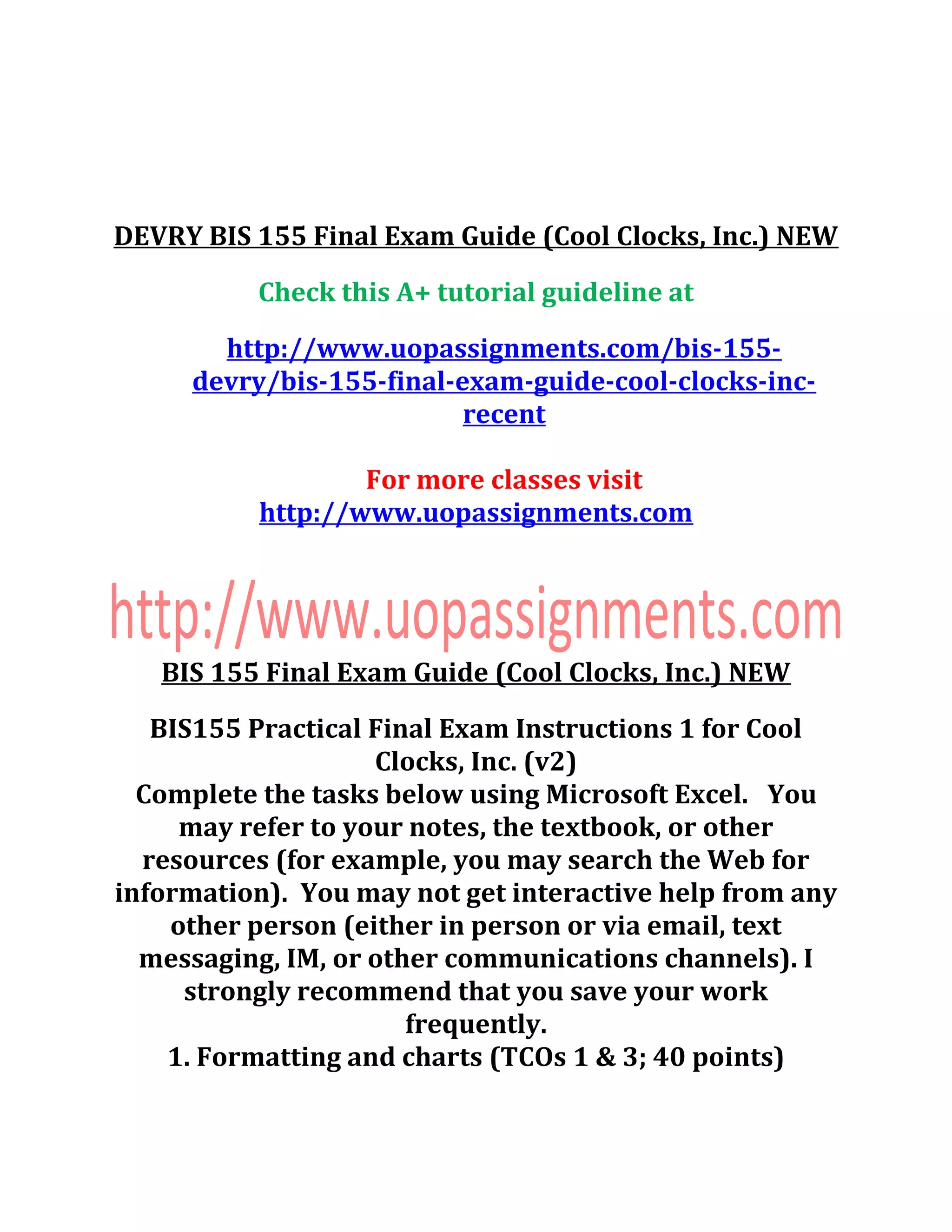 DEVRY BIS 155 Final Exam Guide (Cool Clocks, Inc.) NEW
Check this A+ tutorial guideline at
http://www.uopassignments.com/bis-155-
devry/bis-155-final-exam-guide-cool-clocks-inc-
recent
For more classes visit
http://www.uopassignments.com
BIS 155 Final Exam Guide (Cool Clocks, Inc.) NEW
BIS155 Practical Final Exam Instructions 1 for Cool
Clocks, Inc. (v2)
Complete the tasks below using Microsoft Excel. You
may refer to your notes, the textbook, or other
resources (for example, you may search the Web for
information). You may not get interactive help from any
other person (either in person or via email, text
messaging, IM, or other communications channels). I
strongly recommend that you save your work
frequently.
1. Formatting and charts (TCOs 1 & 3; 40 points)
 