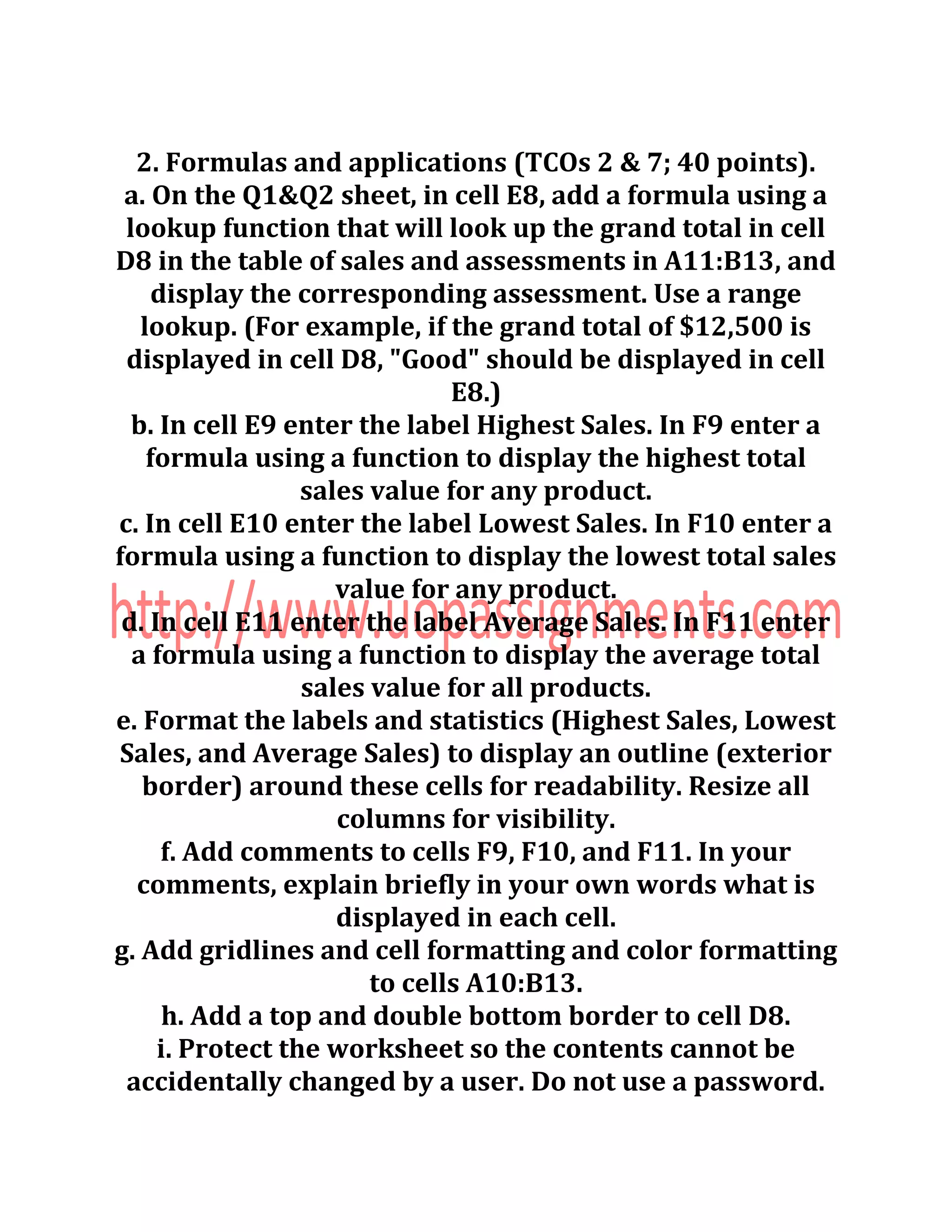 2. Formulas and applications (TCOs 2 & 7; 40 points).
a. On the Q1&Q2 sheet, in cell E8, add a formula using a
lookup function that will look up the grand total in cell
D8 in the table of sales and assessments in A11:B13, and
display the corresponding assessment. Use a range
lookup. (For example, if the grand total of $12,500 is
displayed in cell D8, "Good" should be displayed in cell
E8.)
b. In cell E9 enter the label Highest Sales. In F9 enter a
formula using a function to display the highest total
sales value for any product.
c. In cell E10 enter the label Lowest Sales. In F10 enter a
formula using a function to display the lowest total sales
value for any product.
d. In cell E11 enter the label Average Sales. In F11 enter
a formula using a function to display the average total
sales value for all products.
e. Format the labels and statistics (Highest Sales, Lowest
Sales, and Average Sales) to display an outline (exterior
border) around these cells for readability. Resize all
columns for visibility.
f. Add comments to cells F9, F10, and F11. In your
comments, explain briefly in your own words what is
displayed in each cell.
g. Add gridlines and cell formatting and color formatting
to cells A10:B13.
h. Add a top and double bottom border to cell D8.
i. Protect the worksheet so the contents cannot be
accidentally changed by a user. Do not use a password.
 