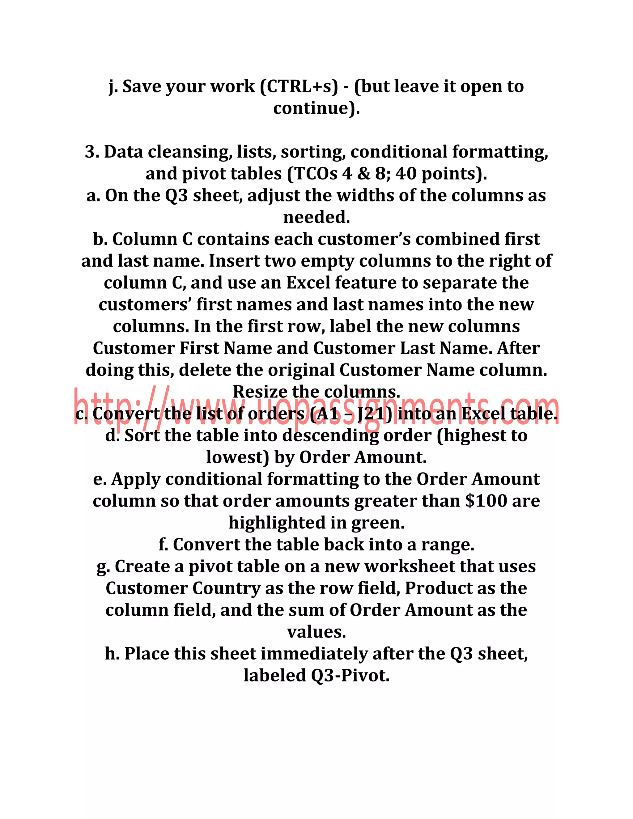 j. Save your work (CTRL+s) - (but leave it open to
continue).
3. Data cleansing, lists, sorting, conditional formatting,
and pivot tables (TCOs 4 & 8; 40 points).
a. On the Q3 sheet, adjust the widths of the columns as
needed.
b. Column C contains each customer’s combined first
and last name. Insert two empty columns to the right of
column C, and use an Excel feature to separate the
customers’ first names and last names into the new
columns. In the first row, label the new columns
Customer First Name and Customer Last Name. After
doing this, delete the original Customer Name column.
Resize the columns.
c. Convert the list of orders (A1 – J21) into an Excel table.
d. Sort the table into descending order (highest to
lowest) by Order Amount.
e. Apply conditional formatting to the Order Amount
column so that order amounts greater than $100 are
highlighted in green.
f. Convert the table back into a range.
g. Create a pivot table on a new worksheet that uses
Customer Country as the row field, Product as the
column field, and the sum of Order Amount as the
values.
h. Place this sheet immediately after the Q3 sheet,
labeled Q3-Pivot.
 