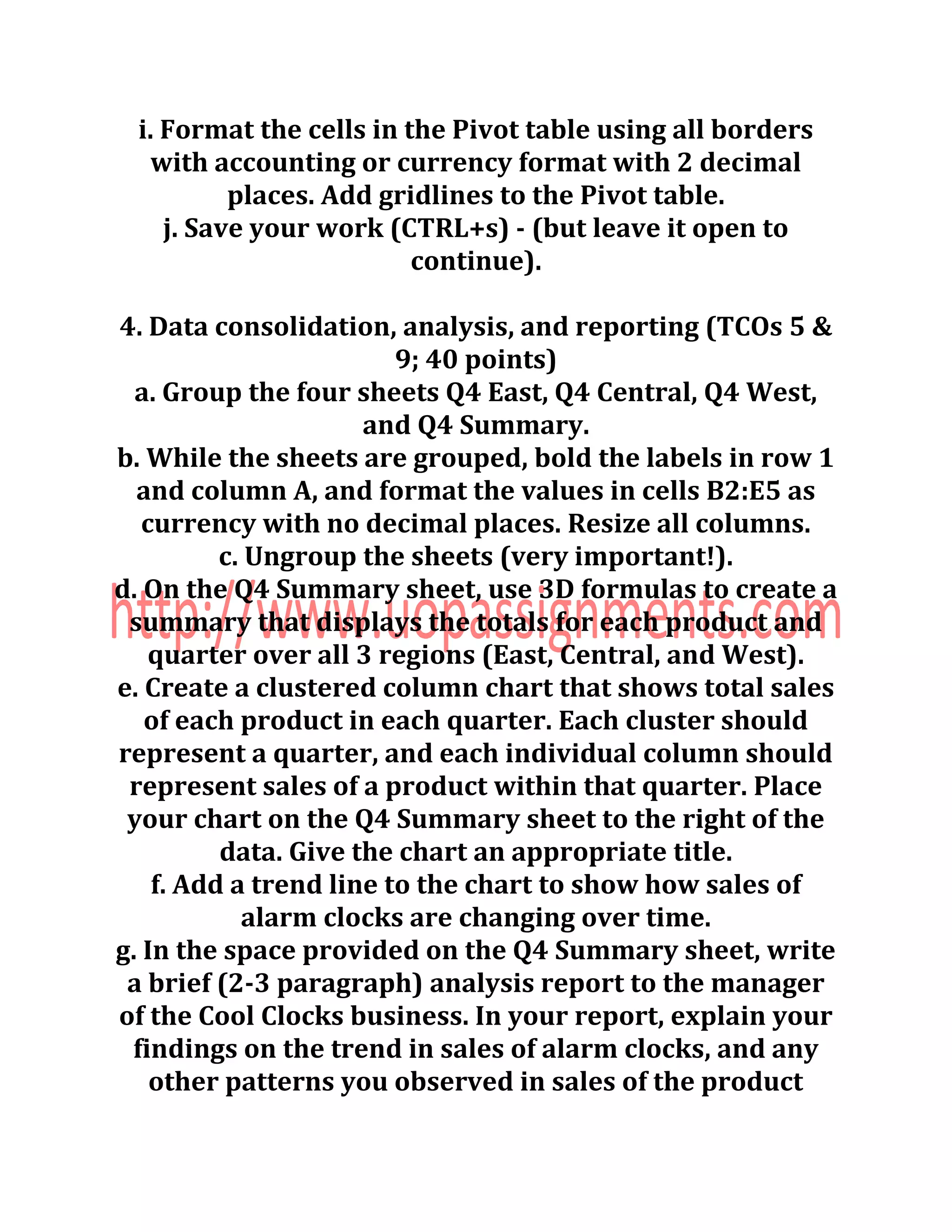 i. Format the cells in the Pivot table using all borders
with accounting or currency format with 2 decimal
places. Add gridlines to the Pivot table.
j. Save your work (CTRL+s) - (but leave it open to
continue).
4. Data consolidation, analysis, and reporting (TCOs 5 &
9; 40 points)
a. Group the four sheets Q4 East, Q4 Central, Q4 West,
and Q4 Summary.
b. While the sheets are grouped, bold the labels in row 1
and column A, and format the values in cells B2:E5 as
currency with no decimal places. Resize all columns.
c. Ungroup the sheets (very important!).
d. On the Q4 Summary sheet, use 3D formulas to create a
summary that displays the totals for each product and
quarter over all 3 regions (East, Central, and West).
e. Create a clustered column chart that shows total sales
of each product in each quarter. Each cluster should
represent a quarter, and each individual column should
represent sales of a product within that quarter. Place
your chart on the Q4 Summary sheet to the right of the
data. Give the chart an appropriate title.
f. Add a trend line to the chart to show how sales of
alarm clocks are changing over time.
g. In the space provided on the Q4 Summary sheet, write
a brief (2-3 paragraph) analysis report to the manager
of the Cool Clocks business. In your report, explain your
findings on the trend in sales of alarm clocks, and any
other patterns you observed in sales of the product
 