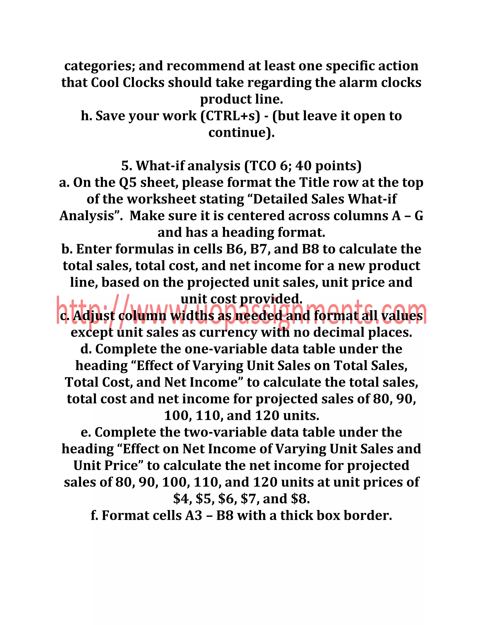 categories; and recommend at least one specific action
that Cool Clocks should take regarding the alarm clocks
product line.
h. Save your work (CTRL+s) - (but leave it open to
continue).
5. What-if analysis (TCO 6; 40 points)
a. On the Q5 sheet, please format the Title row at the top
of the worksheet stating “Detailed Sales What-if
Analysis”. Make sure it is centered across columns A – G
and has a heading format.
b. Enter formulas in cells B6, B7, and B8 to calculate the
total sales, total cost, and net income for a new product
line, based on the projected unit sales, unit price and
unit cost provided.
c. Adjust column widths as needed and format all values
except unit sales as currency with no decimal places.
d. Complete the one-variable data table under the
heading “Effect of Varying Unit Sales on Total Sales,
Total Cost, and Net Income” to calculate the total sales,
total cost and net income for projected sales of 80, 90,
100, 110, and 120 units.
e. Complete the two-variable data table under the
heading “Effect on Net Income of Varying Unit Sales and
Unit Price” to calculate the net income for projected
sales of 80, 90, 100, 110, and 120 units at unit prices of
$4, $5, $6, $7, and $8.
f. Format cells A3 – B8 with a thick box border.
 