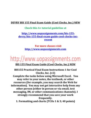 DEVRY BIS 155 Final Exam Guide (Cool Clocks, Inc.) NEW
Check this A+ tutorial guideline at
http://www.uopassignments.com/bis-155-
devry/bis-155-final-exam-guide-cool-clocks-inc-
recent
For more classes visit
http://www.uopassignments.com
BIS 155 Final Exam Guide (Cool Clocks, Inc.) NEW
BIS155 Practical Final Exam Instructions 1 for Cool
Clocks, Inc. (v2)
Complete the tasks below using Microsoft Excel. You
may refer to your notes, the textbook, or other
resources (for example, you may search the Web for
information). You may not get interactive help from any
other person (either in person or via email, text
messaging, IM, or other communications channels). I
strongly recommend that you save your work
frequently.
1. Formatting and charts (TCOs 1 & 3; 40 points)
 