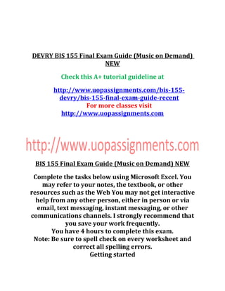 DEVRY BIS 155 Final Exam Guide (Music on Demand)
NEW
Check this A+ tutorial guideline at
http://www.uopassignments.com/bis-155-
devry/bis-155-final-exam-guide-recent
For more classes visit
http://www.uopassignments.com
BIS 155 Final Exam Guide (Music on Demand) NEW
Complete the tasks below using Microsoft Excel. You
may refer to your notes, the textbook, or other
resources such as the Web You may not get interactive
help from any other person, either in person or via
email, text messaging, instant messaging, or other
communications channels. I strongly recommend that
you save your work frequently.
You have 4 hours to complete this exam.
Note: Be sure to spell check on every worksheet and
correct all spelling errors.
Getting started
 
