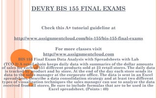 DEVRY BIS 155 FINAL EXAMS
Check this A+ tutorial guideline at
 
http://www.assignmentcloud.com/bis-155/bis-155-final-exams
 
For more classes visit
http://www.assignmentcloud.com
BIS 155 Final Exam Data Analysis with Spreadsheets with Lab
(TCO 3) A retail chain keeps daily data with summaries of the dollar amounts
of sales for each of 151 different products sold at 23 retail stores. The daily data
is tracked by product and by store. At the end of the day each store sends its
data to the sales manager at the corporate office. The data is sent in an Excel
spreadsheet. Describe a data consolidation strategy and at least two different
types of visualization techniques the sales manager can use to analyze the data
received from all stores. Be sure to include formulas that are to be used in the
Excel spreadsheet. (Points : 40)
 