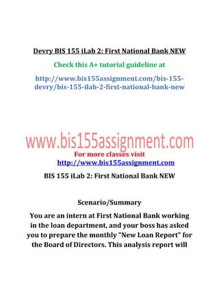 Devry BIS 155 iLab 2: First National Bank NEW
Check this A+ tutorial guideline at
http://www.bis155assignment.com/bis-155-
devry/bis-155-ilab-2-first-national-bank-new
For more classes visit
http://www.bis155assignment.com
BIS 155 iLab 2: First National Bank NEW
Scenario/Summary
You are an intern at First National Bank working
in the loan department, and your boss has asked
you to prepare the monthly "New Loan Report" for
the Board of Directors. This analysis report will
 