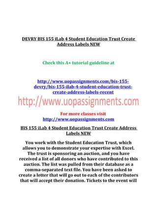 DEVRY BIS 155 iLab 4 Student Education Trust Create
Address Labels NEW
Check this A+ tutorial guideline at
http://www.uopassignments.com/bis-155-
devry/bis-155-ilab-4-student-education-trust-
create-address-labels-recent
For more classes visit
http://www.uopassignments.com
BIS 155 iLab 4 Student Education Trust Create Address
Labels NEW
You work with the Student Education Trust, which
allows you to demonstrate your expertise with Excel.
The trust is sponsoring an auction, and you have
received a list of all donors who have contributed to this
auction. The list was pulled from their database as a
comma-separated text file. You have been asked to
create a letter that will go out to each of the contributors
that will accept their donation. Tickets to the event will
 