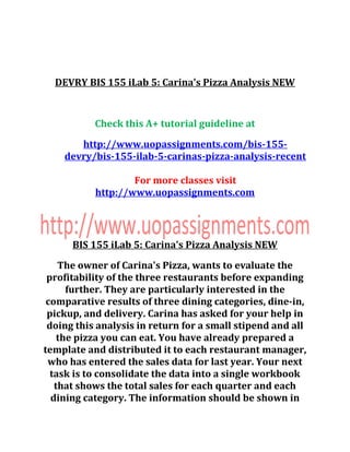 DEVRY BIS 155 iLab 5: Carina's Pizza Analysis NEW
Check this A+ tutorial guideline at
http://www.uopassignments.com/bis-155-
devry/bis-155-ilab-5-carinas-pizza-analysis-recent
For more classes visit
http://www.uopassignments.com
BIS 155 iLab 5: Carina's Pizza Analysis NEW
The owner of Carina's Pizza, wants to evaluate the
profitability of the three restaurants before expanding
further. They are particularly interested in the
comparative results of three dining categories, dine-in,
pickup, and delivery. Carina has asked for your help in
doing this analysis in return for a small stipend and all
the pizza you can eat. You have already prepared a
template and distributed it to each restaurant manager,
who has entered the sales data for last year. Your next
task is to consolidate the data into a single workbook
that shows the total sales for each quarter and each
dining category. The information should be shown in
 