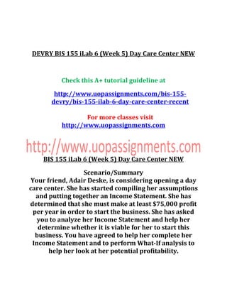 DEVRY BIS 155 iLab 6 (Week 5) Day Care Center NEW
Check this A+ tutorial guideline at
http://www.uopassignments.com/bis-155-
devry/bis-155-ilab-6-day-care-center-recent
For more classes visit
http://www.uopassignments.com
BIS 155 iLab 6 (Week 5) Day Care Center NEW
Scenario/Summary
Your friend, Adair Deske, is considering opening a day
care center. She has started compiling her assumptions
and putting together an Income Statement. She has
determined that she must make at least $75,000 profit
per year in order to start the business. She has asked
you to analyze her Income Statement and help her
determine whether it is viable for her to start this
business. You have agreed to help her complete her
Income Statement and to perform What-If analysis to
help her look at her potential profitability.
 