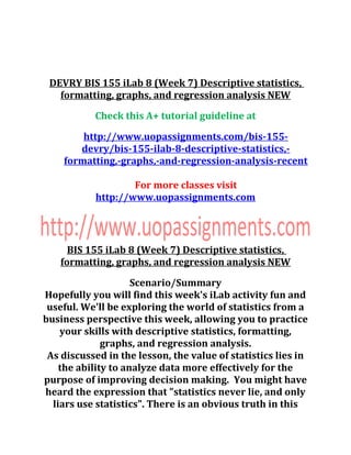 DEVRY BIS 155 iLab 8 (Week 7) Descriptive statistics,
formatting, graphs, and regression analysis NEW
Check this A+ tutorial guideline at
http://www.uopassignments.com/bis-155-
devry/bis-155-ilab-8-descriptive-statistics,-
formatting,-graphs,-and-regression-analysis-recent
For more classes visit
http://www.uopassignments.com
BIS 155 iLab 8 (Week 7) Descriptive statistics,
formatting, graphs, and regression analysis NEW
Scenario/Summary
Hopefully you will find this week's iLab activity fun and
useful. We'll be exploring the world of statistics from a
business perspective this week, allowing you to practice
your skills with descriptive statistics, formatting,
graphs, and regression analysis.
As discussed in the lesson, the value of statistics lies in
the ability to analyze data more effectively for the
purpose of improving decision making. You might have
heard the expression that "statistics never lie, and only
liars use statistics". There is an obvious truth in this
 