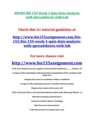 DEVRY BIS 155 Week 1 Quiz Data Analysis
with Spreadsheets with Lab
Check this A+ tutorial guideline at
http://www.bis155assignment.com/bis-
155/bis-155-week-1-quiz-data-analysis-
with-spreadsheets-with-lab
For more classes visit
http://www.bis155assignment.com
(TCO 1) An Output Area (as it applies to Excel 2010) is defined as_______. (Points : 2)
A range of cells containing results based upon manipulation of the variables in the
input area
Displays the name of a worksheet within a workbook
A range of cells containing values for variables used in formulas
Displays the content of the active cell
(TCO 1) In Excel 2010, a cell is best described by which of the following? (Points : 2)
Must have formulas entered into it
Cannot be used for labels or headings
Must have text entered into it
Is the intersection of a column and a row
 