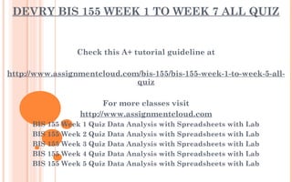 DEVRY BIS 155 WEEK 1 TO WEEK 7 ALL QUIZ
Check this A+ tutorial guideline at
 
http://www.assignmentcloud.com/bis-155/bis-155-week-1-to-week-5-all-
quiz
 
For more classes visit
http://www.assignmentcloud.com
BIS 155 Week 1 Quiz Data Analysis with Spreadsheets with Lab
BIS 155 Week 2 Quiz Data Analysis with Spreadsheets with Lab
BIS 155 Week 3 Quiz Data Analysis with Spreadsheets with Lab
BIS 155 Week 4 Quiz Data Analysis with Spreadsheets with Lab
BIS 155 Week 5 Quiz Data Analysis with Spreadsheets with Lab
 
 