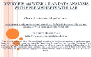 DEVRY BIS 155 WEEK 2 ILAB DATA ANALYSIS
WITH SPREADSHEETS WITH LAB
Check this A+ tutorial guideline at
 
http://www.assignmentcloud.com/bis-155/bis-155-week-2-ilab-data-
analysis-with-spreadsheets-with-lab
 
For more classes visit
http://www.assignmentcloud.com
 
You are an intern at First National Bank working in the loan department, and your boss
has asked you to prepare the monthly “New Loan Report” for the Board of Directors. This
analysis report will clearly list and summarize all new loans for residential housing in the
past month. The summary area includes the loan statistics as labeled data in the data file.
The format of the report is appropriate for the Board of Directors for the First National
Bank.
 
 