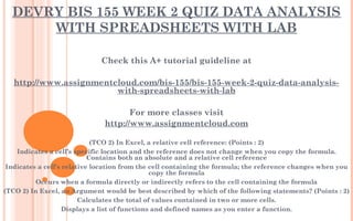 DEVRY BIS 155 WEEK 2 QUIZ DATA ANALYSIS
WITH SPREADSHEETS WITH LAB
Check this A+ tutorial guideline at
 
http://www.assignmentcloud.com/bis-155/bis-155-week-2-quiz-data-analysis-
with-spreadsheets-with-lab
 
For more classes visit
http://www.assignmentcloud.com
 
(TCO 2) In Excel, a relative cell reference: (Points : 2)
Indicates a cell’s specific location and the reference does not change when you copy the formula.
Contains both an absolute and a relative cell reference
Indicates a cell’s relative location from the cell containing the formula; the reference changes when you
copy the formula
Occurs when a formula directly or indirectly refers to the cell containing the formula
(TCO 2) In Excel, an Argument would be best described by which of the following statements? (Points : 2)
Calculates the total of values contained in two or more cells.
Displays a list of functions and defined names as you enter a function.
 