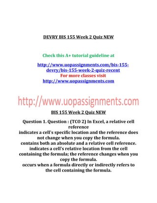 DEVRY BIS 155 Week 2 Quiz NEW
Check this A+ tutorial guideline at
http://www.uopassignments.com/bis-155-
devry/bis-155-week-2-quiz-recent
For more classes visit
http://www.uopassignments.com
BIS 155 Week 2 Quiz NEW
Question 1. Question : (TCO 2) In Excel, a relative cell
reference
indicates a cell's specific location and the reference does
not change when you copy the formula.
contains both an absolute and a relative cell reference.
indicates a cell's relative location from the cell
containing the formula; the reference changes when you
copy the formula.
occurs when a formula directly or indirectly refers to
the cell containing the formula.
 
