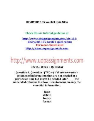 DEVRY BIS 155 Week 3 Quiz NEW
Check this A+ tutorial guideline at
http://www.uopassignments.com/bis-155-
devry/bis-155-week-3-quiz-recent
For more classes visit
http://www.uopassignments.com
BIS 155 Week 3 Quiz NEW
Question 1. Question : (TCO 4) If there are certain
columns of information that are not needed at a
particular time but might be needed later, _____ the
unneeded columns to allow users to focus on only the
essential information.
hide
delete
freeze
format
 