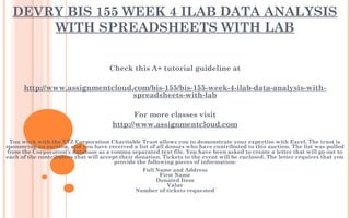 DEVRY BIS 155 WEEK 4 ILAB DATA ANALYSIS
WITH SPREADSHEETS WITH LAB
Check this A+ tutorial guideline at
 
http://www.assignmentcloud.com/bis-155/bis-155-week-4-ilab-data-analysis-with-
spreadsheets-with-lab
 
For more classes visit
http://www.assignmentcloud.com
 
You work with the XYZ Corporation Charitable Trust allows you to demonstrate your expertise with Excel. The trust is
sponsoring an auction, and you have received a list of all donors who have contributed to this auction. The list was pulled
from the Corporation’s database as a comma separated text file. You have been asked to create a letter that will go out to
each of the contributors that will accept their donation. Tickets to the event will be enclosed. The letter requires that you
provide the following pieces of information:
Full Name and Address
First Name
Donated Item
Value
Number of tickets requested
 
 