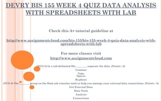DEVRY BIS 155 WEEK 4 QUIZ DATA ANALYSIS
WITH SPREADSHEETS WITH LAB
Check this A+ tutorial guideline at
 
http://www.assignmentcloud.com/bis-155/bis-155-week-4-quiz-data-analysis-with-
spreadsheets-with-lab
 
For more classes visit
http://www.assignmentcloud.com
 
(TCO 8) In a tab-delimited file, ________ separate the data. (Points : 2)
Commas
Tabs
Spaces
Hyphens
(TCO 8) The ________ group on the Data tab contains tools to help you manage your external data connections. (Points : 2)
Get External Data
Data Tools
Analysis
Connections
 