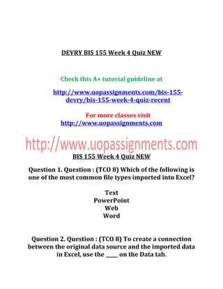 DEVRY BIS 155 Week 4 Quiz NEW
Check this A+ tutorial guideline at
http://www.uopassignments.com/bis-155-
devry/bis-155-week-4-quiz-recent
For more classes visit
http://www.uopassignments.com
BIS 155 Week 4 Quiz NEW
Question 1. Question : (TCO 8) Which of the following is
one of the most common file types imported into Excel?
Text
PowerPoint
Web
Word
Question 2. Question : (TCO 8) To create a connection
between the original data source and the imported data
in Excel, use the _____ on the Data tab.
 