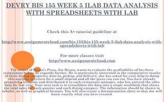 DEVRY BIS 155 WEEK 5 ILAB DATA ANALYSIS
WITH SPREADSHEETS WITH LAB
Check this A+ tutorial guideline at
 
http://www.assignmentcloud.com/bis-155/bis-155-week-5-ilab-data-analysis-with-
spreadsheets-with-lab
 
For more classes visit
http://www.assignmentcloud.com
 
The owner of Bruno’s Pizza, Joe Bruno, wants to evaluate the profitability of his three
restaurants before he expands further. He is particularly interested in the comparative results
of three dining categories, dine-in, pickup, and delivery. Joe has asked for your help in doing
this analysis in return for a small stipend and all the pizza you can eat. You have already
prepared a template and distributed it to each restaurant manager, who has entered the sales
data for last year. Your next task is to consolidate the data into a single workbook that shows
the total sales for each quarter and each dining category. The information should be shown in
tabular, as well as graphical formats. You will also create a documentation sheet so that Joe will
know exactly what you have created.
 