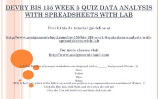 DEVRY BIS 155 WEEK 5 QUIZ DATA ANALYSIS
WITH SPREADSHEETS WITH LAB
Check this A+ tutorial guideline at
 
http://www.assignmentcloud.com/bis-155/bis-155-week-5-quiz-data-analysis-with-
spreadsheets-with-lab
 
For more classes visit
http://www.assignmentcloud.com
 
 
(TCO 5) The tabs of grouped worksheets are displayed with a ________ background. (Points : 2)
Gray
Yellow
Blue
White
(TCO 5) In Excel, which of the following would you perform to group nonadjacent worksheets? (Points : 2)
Click the first tab, hold Shift, and then click the last tab
Click the first tab, hold Ctrl, and then click last tab.
 