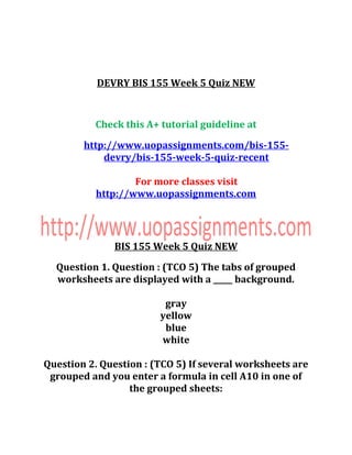 DEVRY BIS 155 Week 5 Quiz NEW
Check this A+ tutorial guideline at
http://www.uopassignments.com/bis-155-
devry/bis-155-week-5-quiz-recent
For more classes visit
http://www.uopassignments.com
BIS 155 Week 5 Quiz NEW
Question 1. Question : (TCO 5) The tabs of grouped
worksheets are displayed with a _____ background.
gray
yellow
blue
white
Question 2. Question : (TCO 5) If several worksheets are
grouped and you enter a formula in cell A10 in one of
the grouped sheets:
 