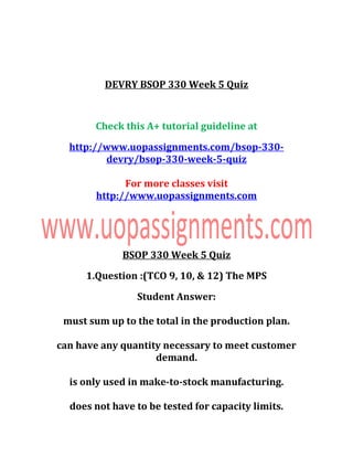 DEVRY BSOP 330 Week 5 Quiz
Check this A+ tutorial guideline at
http://www.uopassignments.com/bsop-330-
devry/bsop-330-week-5-quiz
For more classes visit
http://www.uopassignments.com
BSOP 330 Week 5 Quiz
1.Question :(TCO 9, 10, & 12) The MPS
Student Answer:
must sum up to the total in the production plan.
can have any quantity necessary to meet customer
demand.
is only used in make-to-stock manufacturing.
does not have to be tested for capacity limits.
 