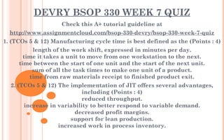 DEVRY BSOP 330 WEEK 7 QUIZ
Check this A+ tutorial guideline at
http://www.assignmentcloud.com/bsop-330-devry/bsop-330-week-7-quiz
1. (TCOs 5 & 12) Manufacturing cycle time is best defined as the (Points : 4)
length of the work shift, expressed in minutes per day.
time it takes a unit to move from one workstation to the next.
time between the start of one unit and the start of the next unit.
sum of all the task times to make one unit of a product.
time from raw materials receipt to finished product exit.
2. (TCOs 5 & 12) The implementation of JIT offers several advantages,
including (Points : 4)
reduced throughput.
increase in variability to better respond to variable demand.
decreased profit margins.
support for lean production.
increased work in process inventory.
 