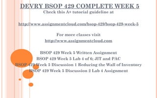 DEVRY BSOP 429 COMPLETE WEEK 5
Check this A+ tutorial guideline at
 
http://www.assignmentcloud.com/bsop-429/bsop-429-week-5
For more classes visit
http://www.assignmentcloud.com
 
BSOP 429 Week 5 Written Assignment
BSOP 429 Week 5 Lab 4 of 6; JIT and PAC
BSOP 429 Week 5 Discussion 1 Reducing the Wall of Inventory
BSOP 429 Week 5 Discussion 2 Lab 4 Assignment
 
 
 
 