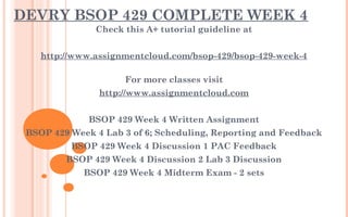 DEVRY BSOP 429 COMPLETE WEEK 4
Check this A+ tutorial guideline at
 
http://www.assignmentcloud.com/bsop-429/bsop-429-week-4
For more classes visit
http://www.assignmentcloud.com
 
BSOP 429 Week 4 Written Assignment
BSOP 429 Week 4 Lab 3 of 6; Scheduling, Reporting and Feedback
BSOP 429 Week 4 Discussion 1 PAC Feedback
BSOP 429 Week 4 Discussion 2 Lab 3 Discussion
BSOP 429 Week 4 Midterm Exam - 2 sets
 