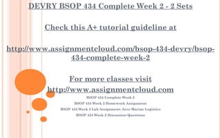 DEVRY BSOP 434 Complete Week 2 - 2 Sets
 
Check this A+ tutorial guideline at
 
http://www.assignmentcloud.com/bsop-434-devry/bsop-
434-complete-week-2
 
For more classes visit
http://www.assignmentcloud.com
BSOP 434 Complete Week 2
BSOP 434 Week 2 Homework Assignment
BSOP 434 Week 2 Lab Assignment: Aero Marine Logistics
BSOP 434 Week 2 Discussion Questions
 
 