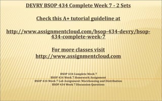 DEVRY BSOP 434 Complete Week 7 - 2 Sets
Check this A+ tutorial guideline at
http://www.assignmentcloud.com/bsop-434-devry/bsop-
434-complete-week-7
For more classes visit
http://www.assignmentcloud.com
BSOP 434 Complete Week 7
BSOP 434 Week 7 Homework Assignment
BSOP 434 Week 7 Lab Assignment: Warehousing and Distribution
BSOP 434 Week 7 Discussion Questions
 