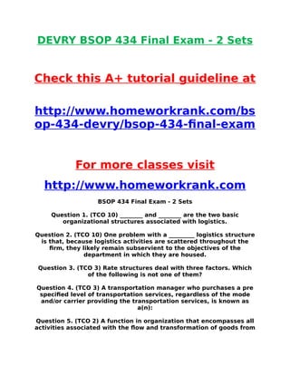 DEVRY BSOP 434 Final Exam - 2 Sets
Check this A+ tutorial guideline at
http://www.homeworkrank.com/bs
op-434-devry/bsop-434-final-exam
For more classes visit
http://www.homeworkrank.com
BSOP 434 Final Exam - 2 Sets
Question 1. (TCO 10) ________ and ________ are the two basic
organizational structures associated with logistics.
Question 2. (TCO 10) One problem with a _________ logistics structure
is that, because logistics activities are scattered throughout the
firm, they likely remain subservient to the objectives of the
department in which they are housed.
Question 3. (TCO 3) Rate structures deal with three factors. Which
of the following is not one of them?
Question 4. (TCO 3) A transportation manager who purchases a pre
specified level of transportation services, regardless of the mode
and/or carrier providing the transportation services, is known as
a(n):
Question 5. (TCO 2) A function in organization that encompasses all
activities associated with the flow and transformation of goods from
 