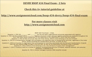 DEVRY BSOP 434 Final Exam - 2 Sets
 
Check this A+ tutorial guideline at
http://www.assignmentcloud.com/bsop-434-devry/bsop-434-final-exam
For more classes visit
http://www.assignmentcloud.com
BSOP 434 Final Exam - 2 Sets
Question 1. (TCO 10) ________ and ________ are the two basic organizational structures associated with logistics.
Question 2. (TCO 10) One problem with a _________ logistics structure is that, because logistics activities are scattered throughout the
firm, they likely remain subservient to the objectives of the department in which they are housed.
Question 3. (TCO 3) Rate structures deal with three factors. Which of the following is not one of them?
Question 4. (TCO 3) A transportation manager who purchases a pre specified level of transportation services, regardless of the mode
and/or carrier providing the transportation services, is known as a(n):
Question 5. (TCO 2) A function in organization that encompasses all activities associated with the flow and transformation of goods
from the raw material stage through to the end user, as well as the associated information flows, is termed:
Question 6. (TCO 2) Which of the following is not a key attribute of supply-chain management?
Question 7. (TCO 1) Inventory held for a number of reasons, including projected price increases, seasonal demand, and potential
stockouts, is referred to as:
Question 8. (TCO 1) Vendor managed inventory (VMI) benefits include:
 