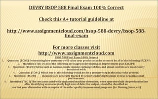 DEVRY BSOP 588 Final Exam 100% Correct
 
Check this A+ tutorial guideline at
http://www.assignmentcloud.com/bsop-588-devry/bsop-588-
final-exam
For more classes visit
http://www.assignmentcloud.com
BSOP 588 Final Exam 100% Correct
1.      Question: (TCO E) Determining how customers will value your products can be assessed by all of the following EXCEPT:
2.      Question: (TCO D) All of the following are stages in developing an improvement plan EXCEPT:​
3.      Question: (TCO C) Terms such as kanban, single-minute exchange of dies, and visual controls are most closely
associated with:
4.      Question: (TCO C) Which one of the following would not be a primary step in the poka-yoke process?
5.      Question: (TCO B) _____ measures are generally tracked by senior leadership to gauge overall organizational
performance.
6.      Question: (TCO I) The cost associated with unplanned machine downtime, when operators halt the production line
after identifying an unacceptably high rate of defective output, should be classified as:
you link your discussion with examples of the older quality improvement programs (i.e. Deming, Juran, etc)
 
 
 