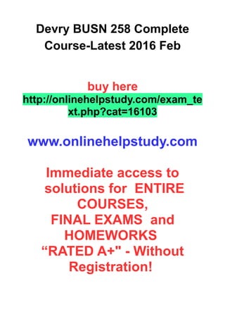 Devry BUSN 258 Complete
Course-Latest 2016 Feb
buy here
http://onlinehelpstudy.com/exam_te
xt.php?cat=16103
www.onlinehelpstudy.com
Immediate access to
solutions for ENTIRE
COURSES,
FINAL EXAMS and
HOMEWORKS
“RATED A+" - Without
Registration!
 