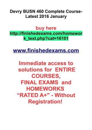 Devry BUSN 460 Complete Course-
Latest 2016 January
buy here
http://finishedexams.com/homewor
k_text.php?cat=16101
www.finishedexams.com
Immediate access to
solutions for ENTIRE
COURSES,
FINAL EXAMS and
HOMEWORKS
“RATED A+" - Without
Registration!
 