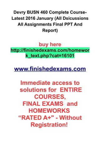 Devry BUSN 460 Complete Course-
Latest 2016 January (All Dsicussions
All Assignments Final PPT And
Report)
buy here
http://finishedexams.com/homewor
k_text.php?cat=16101
www.finishedexams.com
Immediate access to
solutions for ENTIRE
COURSES,
FINAL EXAMS and
HOMEWORKS
“RATED A+" - Without
Registration!
 