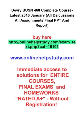 Devry BUSN 460 Complete Course-
Latest 2016 January (All Dsicussions
All Assignments Final PPT And
Report)
buy here
http://onlinehelpstudy.com/exam_te
xt.php?cat=16101
www.onlinehelpstudy.com
Immediate access to
solutions for ENTIRE
COURSES,
FINAL EXAMS and
HOMEWORKS
“RATED A+" - Without
Registration!
 