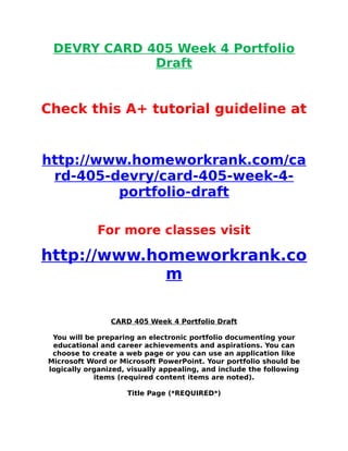 DEVRY CARD 405 Week 4 Portfolio
Draft
Check this A+ tutorial guideline at
http://www.homeworkrank.com/ca
rd-405-devry/card-405-week-4-
portfolio-draft
For more classes visit
http://www.homeworkrank.co
m
CARD 405 Week 4 Portfolio Draft
You will be preparing an electronic portfolio documenting your
educational and career achievements and aspirations. You can
choose to create a web page or you can use an application like
Microsoft Word or Microsoft PowerPoint. Your portfolio should be
logically organized, visually appealing, and include the following
items (required content items are noted).
Title Page (*REQUIRED*)
 