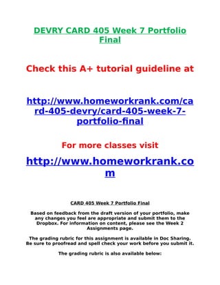 DEVRY CARD 405 Week 7 Portfolio
Final
Check this A+ tutorial guideline at
http://www.homeworkrank.com/ca
rd-405-devry/card-405-week-7-
portfolio-final
For more classes visit
http://www.homeworkrank.co
m
CARD 405 Week 7 Portfolio Final
Based on feedback from the draft version of your portfolio, make
any changes you feel are appropriate and submit them to the
Dropbox. For information on content, please see the Week 2
Assignments page.
The grading rubric for this assignment is available in Doc Sharing.
Be sure to proofread and spell check your work before you submit it.
The grading rubric is also available below:
 