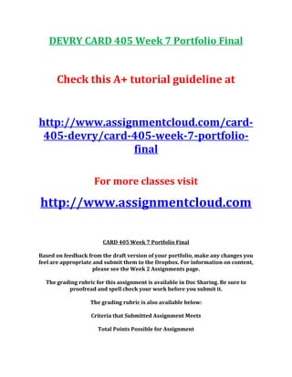 DEVRY CARD 405 Week 7 Portfolio Final
Check this A+ tutorial guideline at
http://www.assignmentcloud.com/card-
405-devry/card-405-week-7-portfolio-
final
For more classes visit
http://www.assignmentcloud.com
CARD 405 Week 7 Portfolio Final
Based on feedback from the draft version of your portfolio, make any changes you
feel are appropriate and submit them to the Dropbox. For information on content,
please see the Week 2 Assignments page.
The grading rubric for this assignment is available in Doc Sharing. Be sure to
proofread and spell check your work before you submit it.
The grading rubric is also available below:
Criteria that Submitted Assignment Meets
Total Points Possible for Assignment
 