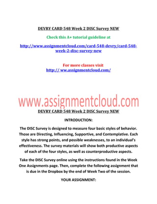 DEVRY CARD 548 Week 2 DISC Survey NEW
Check this A+ tutorial guideline at
http://www.assignmentcloud.com/card-548-devry/card-548-
week-2-disc-survey-new
For more classes visit
http:// ww.assignmentcloud.com/
DEVRY CARD 548 Week 2 DISC Survey NEW
INTRODUCTION:
The DISC Survey is designed to measure four basic styles of behavior.
Those are Directing, Influencing, Supportive, and Contemplative. Each
style has strong points, and possible weaknesses, to an individual’s
effectiveness. The survey materials will show both productive aspects
of each of the four styles, as well as counterproductive aspects.
Take the DISC Survey online using the instructions found in the Week
One Assignments page. Then, complete the following assignment that
is due in the Dropbox by the end of Week Two of the session.
YOUR ASSIGNMENT:
 