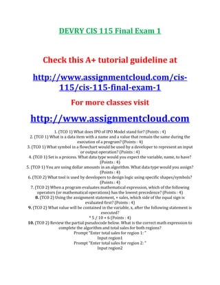 DEVRY CIS 115 Final Exam 1
Check this A+ tutorial guideline at
http://www.assignmentcloud.com/cis-
115/cis-115-final-exam-1
For more classes visit
http://www.assignmentcloud.com
1. (TCO 1) What does IPO of IPO Model stand for? (Points : 4)
2. (TCO 1) What is a data item with a name and a value that remain the same during the
execution of a program? (Points : 4)
3. (TCO 1) What symbol in a flowchart would be used by a developer to represent an input
or output operation? (Points : 4)
4. (TCO 1) Set is a process. What data type would you expect the variable, name, to have?
(Points : 4)
5. (TCO 1) You are using dollar amounts in an algorithm. What data type would you assign?
(Points : 4)
6. (TCO 2) What tool is used by developers to design logic using specific shapes/symbols?
(Points : 4)
7. (TCO 2) When a program evaluates mathematical expression, which of the following
operators (or mathematical operations) has the lowest precedence? (Points : 4)
8. (TCO 2) Using the assignment statement, + sales, which side of the equal sign is
evaluated first? (Points : 4)
9. (TCO 2) What value will be contained in the variable, x, after the following statement is
executed?
* 5 / 10 + 6 (Points : 4)
10. (TCO 2) Review the partial pseudocode below. What is the correct math expression to
complete the algorithm and total sales for both regions?
Prompt “Enter total sales for region 1: ”
Input region1
Prompt “Enter total sales for region 2: ”
Input region2
 