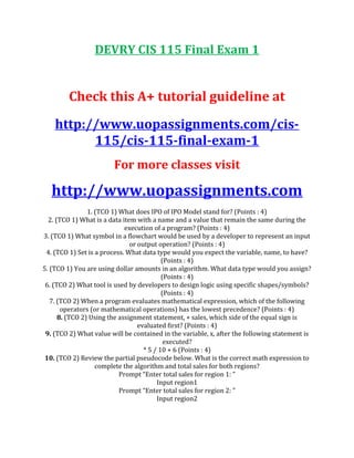 DEVRY CIS 115 Final Exam 1
Check this A+ tutorial guideline at
http://www.uopassignments.com/cis-
115/cis-115-final-exam-1
For more classes visit
http://www.uopassignments.com
1. (TCO 1) What does IPO of IPO Model stand for? (Points : 4)
2. (TCO 1) What is a data item with a name and a value that remain the same during the
execution of a program? (Points : 4)
3. (TCO 1) What symbol in a flowchart would be used by a developer to represent an input
or output operation? (Points : 4)
4. (TCO 1) Set is a process. What data type would you expect the variable, name, to have?
(Points : 4)
5. (TCO 1) You are using dollar amounts in an algorithm. What data type would you assign?
(Points : 4)
6. (TCO 2) What tool is used by developers to design logic using specific shapes/symbols?
(Points : 4)
7. (TCO 2) When a program evaluates mathematical expression, which of the following
operators (or mathematical operations) has the lowest precedence? (Points : 4)
8. (TCO 2) Using the assignment statement, + sales, which side of the equal sign is
evaluated first? (Points : 4)
9. (TCO 2) What value will be contained in the variable, x, after the following statement is
executed?
* 5 / 10 + 6 (Points : 4)
10. (TCO 2) Review the partial pseudocode below. What is the correct math expression to
complete the algorithm and total sales for both regions?
Prompt “Enter total sales for region 1: ”
Input region1
Prompt “Enter total sales for region 2: ”
Input region2
 