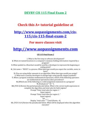 DEVRY CIS 115 Final Exam 2
Check this A+ tutorial guideline at
http://www.uopassignments.com/cis-
115/cis-115-final-exam-2
For more classes visit
http://www.uopassignments.com
CIS 115 Final Exam 2
1. What is the first step in software development?
2. What are named locations in a computer’s memory holding information required by a
program?
3. What symbol in a flowchart would be used by a developer to represent the beginning or
ending point?
4. ) Set name = “BSCIS” is a process. What data type would you expect the variable, name, to
have?
5. (You are using dollar amounts in an algorithm. What data type would you assign?
6. What tool is used by developers to design logic using specific shapes/symbols?
7. When a program evaluates mathematical expression, which of the following operators
(or mathematical operations) takes precedence?
8. (Which one of the following is a valid assignment statement in a program?
9. (Evaluate (2 * 3) ^ 3.
10. (TCO 2) Review the partial pseudocode below. What is the correct math expression to
complete the algorithm and total sales for both regions?
Prompt “Enter total sales for region 1: “
Input region1
Prompt “Enter total sales for region 2: “
Input region2
Set _____
Display “total sales: “ + total (Points : 4)
11. (TCO 3 & 4) Review the pseudocode below. What will be displayed when this algorithm
executes?
 